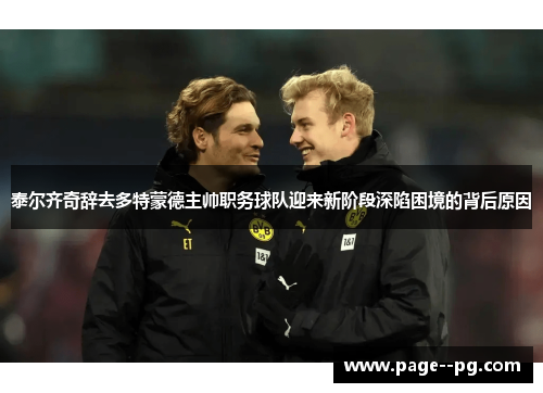 泰尔齐奇辞去多特蒙德主帅职务球队迎来新阶段深陷困境的背后原因